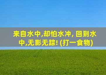 来自水中,却怕水冲, 回到水中,无影无踪! (打一食物)